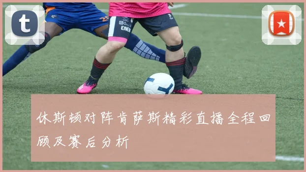 休斯顿对阵肯萨斯精彩直播全程回顾及赛后分析