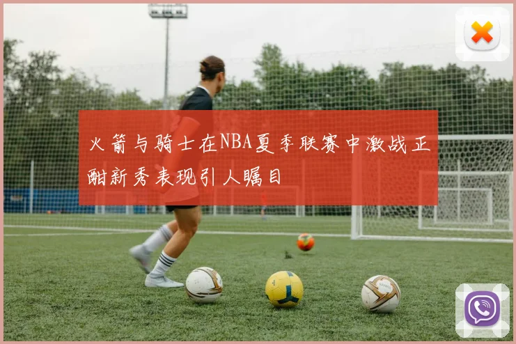 火箭与骑士在NBA夏季联赛中激战正酣新秀表现引人瞩目