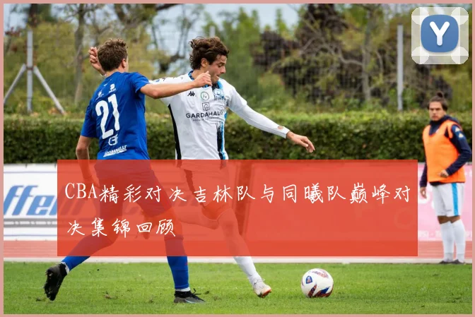 CBA精彩对决吉林队与同曦队巅峰对决集锦回顾