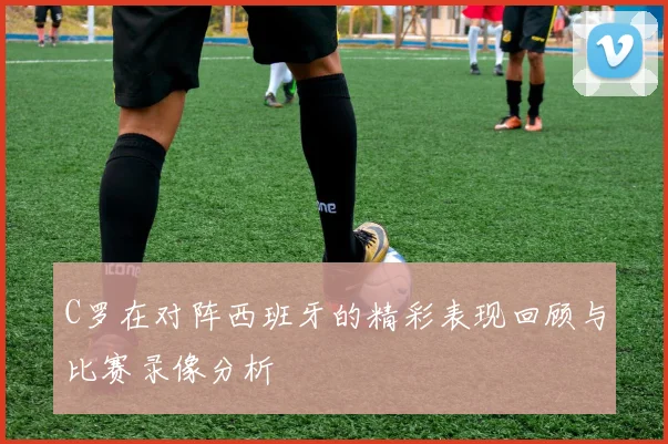 C罗在对阵西班牙的精彩表现回顾与比赛录像分析