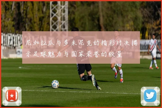 尼加拉瓜与多米尼克的精彩对决揭示足球魅力与国家荣誉的较量
