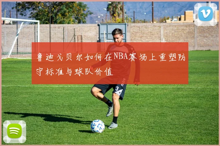 鲁迪戈贝尔如何在NBA赛场上重塑防守标准与球队价值