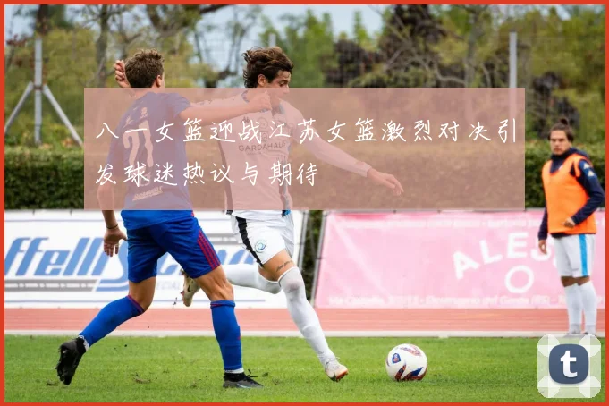 八一女篮迎战江苏女篮激烈对决引发球迷热议与期待