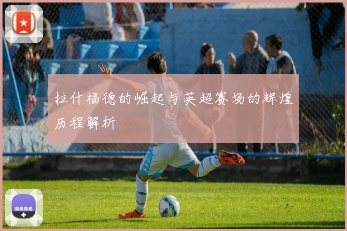 拉什福德的崛起与英超赛场的辉煌历程解析